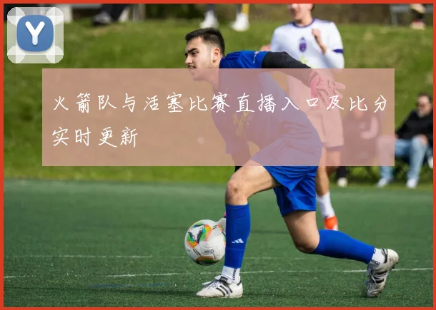 火箭队与活塞比赛直播入口及比分实时更新