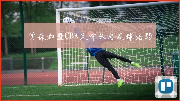 贾森加盟CBA天津队与足球话题