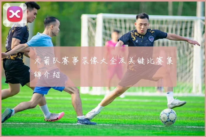 火箭队赛事录像大全及关键比赛集锦介绍