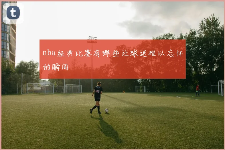 nba经典比赛有哪些让球迷难以忘怀的瞬间