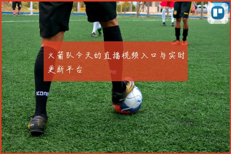 火箭队今天的直播视频入口与实时更新平台